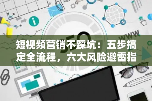 短视频营销不踩坑：五步搞定全流程，六大风险避雷指南